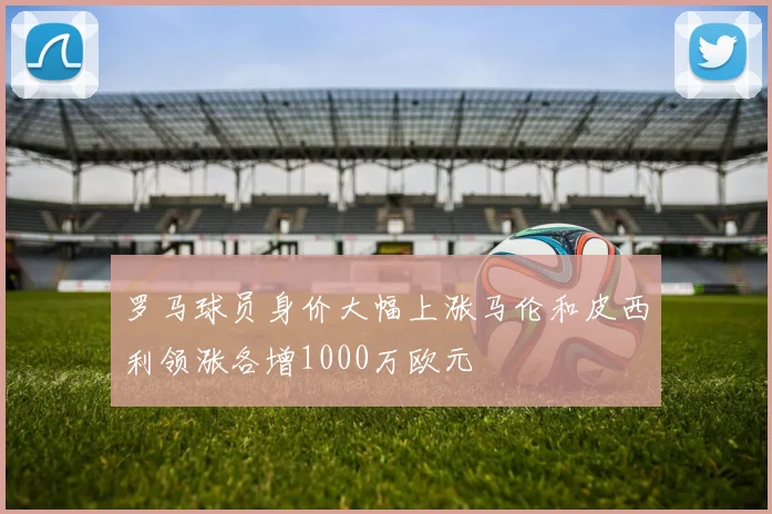 罗马球员身价大幅上涨马伦和皮西利领涨各增1000万欧元