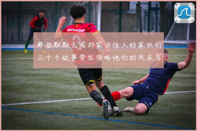 那些默默无闻却实力惊人的家伙们三十个故事带你领略他们的风采与传奇