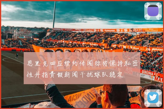 恩里克回应续约传闻称将保持私密性并指责假新闻干扰球队稳定