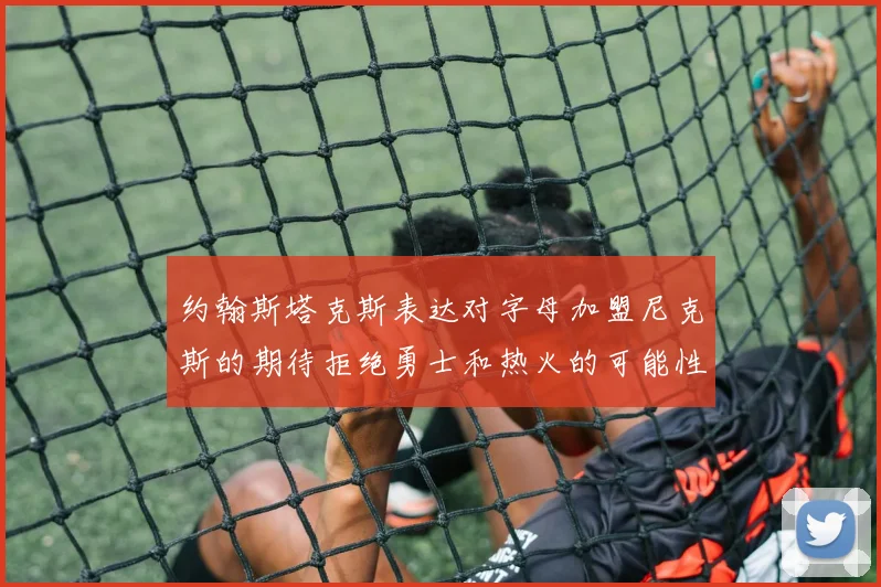 约翰斯塔克斯表达对字母加盟尼克斯的期待拒绝勇士和热火的可能性