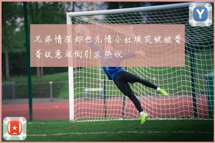 兄弟情深却也无情小杜埃突破被哥哥故意放倒引发热议
