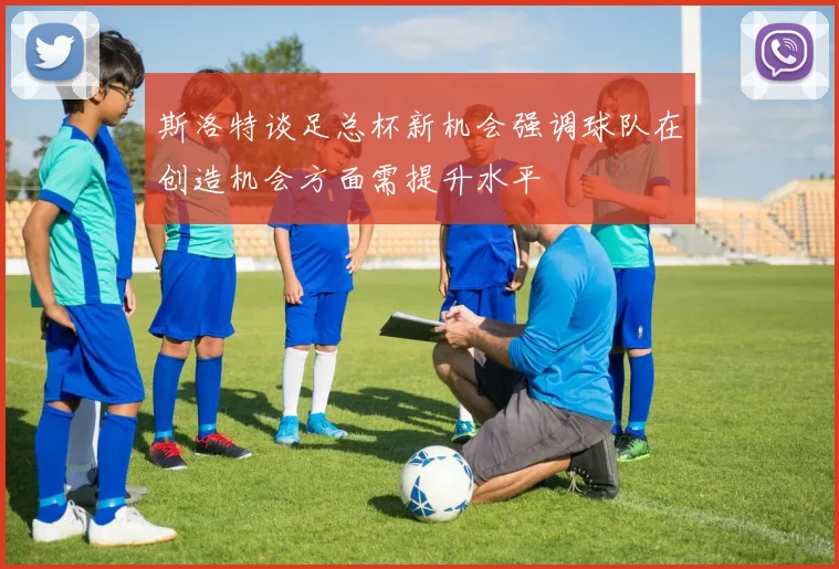 斯洛特谈足总杯新机会强调球队在创造机会方面需提升水平