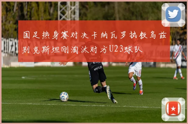 国足热身赛对决卡纳瓦罗执教乌兹别克斯坦刚淘汰对方U23球队