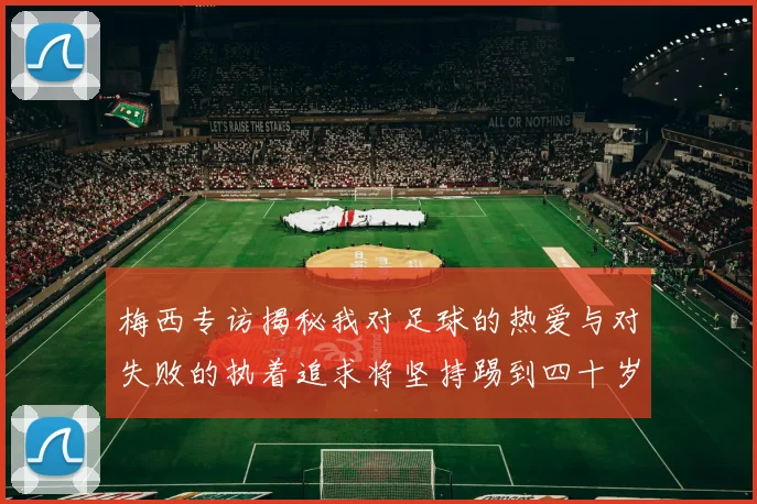 梅西专访揭秘我对足球的热爱与对失败的执着追求将坚持踢到四十岁