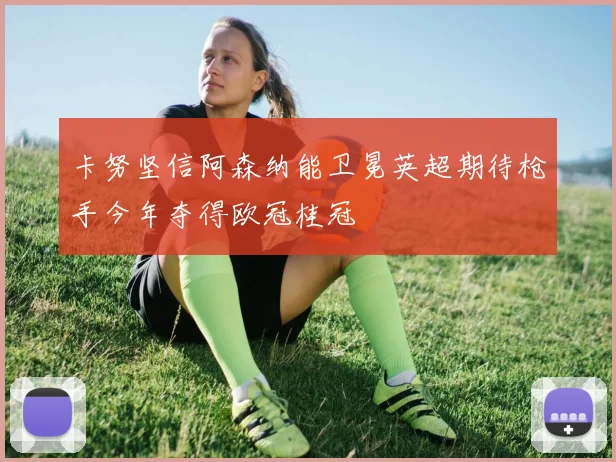 卡努坚信阿森纳能卫冕英超期待枪手今年夺得欧冠桂冠