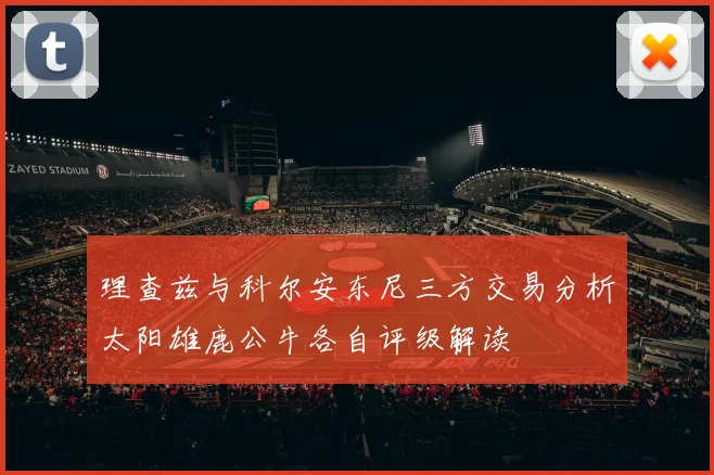 理查兹与科尔安东尼三方交易分析太阳雄鹿公牛各自评级解读