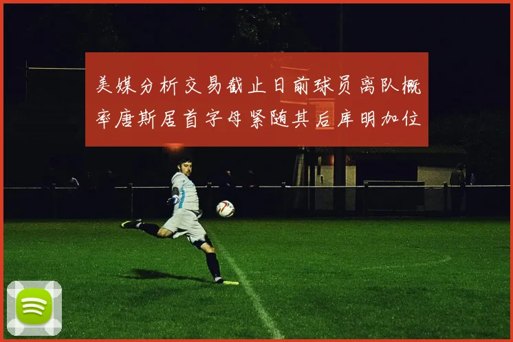 美媒分析交易截止日前球员离队概率唐斯居首字母紧随其后库明加位列第三