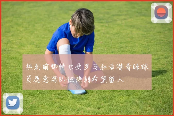 热刺前锋特尔受罗马和黄潜青睐球员愿意离队但热刺希望留人