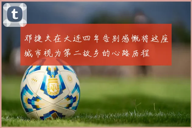 邓捷夫在大连四年告别感慨将这座城市视为第二故乡的心路历程