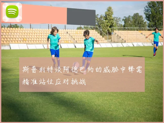 斯普利特谈阿德巴约的威胁中锋需精准站位应对挑战