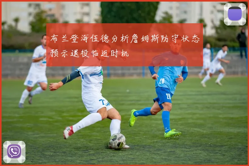 布兰登海伍德分析詹姆斯防守状态预示退役临近时机