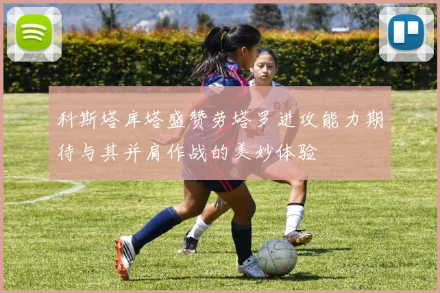 科斯塔库塔盛赞劳塔罗进攻能力期待与其并肩作战的美妙体验