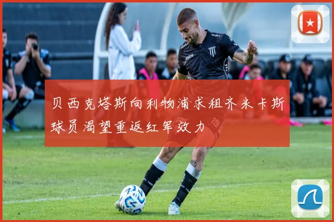 贝西克塔斯向利物浦求租齐米卡斯球员渴望重返红军效力